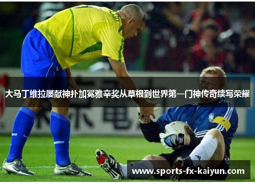 大马丁维拉屡献神扑加冕雅辛奖从草根到世界第一门神传奇续写荣耀