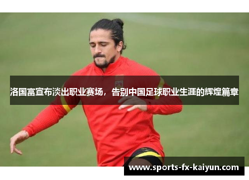 洛国富宣布淡出职业赛场，告别中国足球职业生涯的辉煌篇章